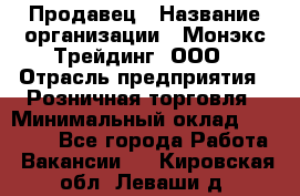 Продавец › Название организации ­ Монэкс Трейдинг, ООО › Отрасль предприятия ­ Розничная торговля › Минимальный оклад ­ 11 000 - Все города Работа » Вакансии   . Кировская обл.,Леваши д.